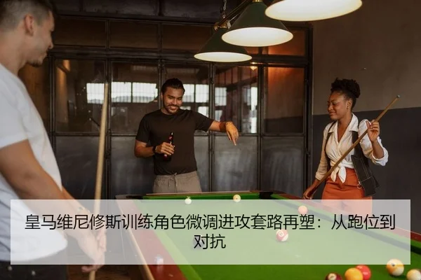 皇马维尼修斯训练角色微调进攻套路再塑：从跑位到对抗