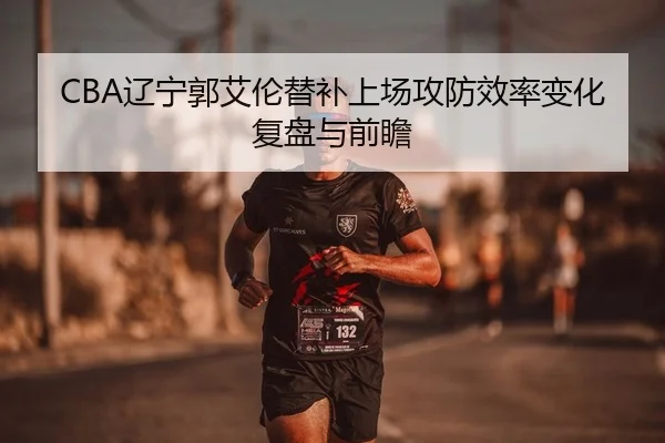CBA辽宁郭艾伦替补上场攻防效率变化复盘与前瞻