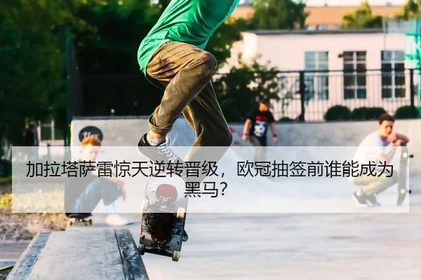 加拉塔萨雷惊天逆转晋级，欧冠抽签前谁能成为黑马？